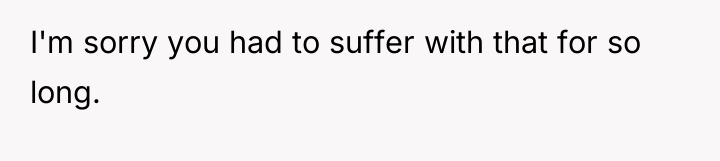 I'm sorry you had to suffer with that for so...