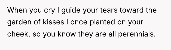 When you cry I guide your tears toward the garden...