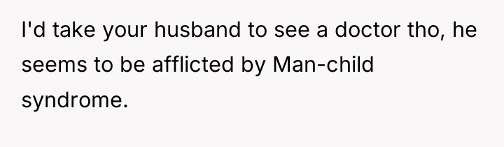 I'd take your husband to see a doctor tho, he...