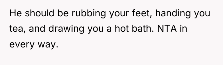 He should be rubbing your feet, handing you tea, and...