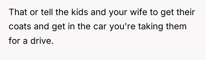 That or tell the kids and your wife to get...