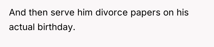And then serve him divorce papers on his actual birthday.