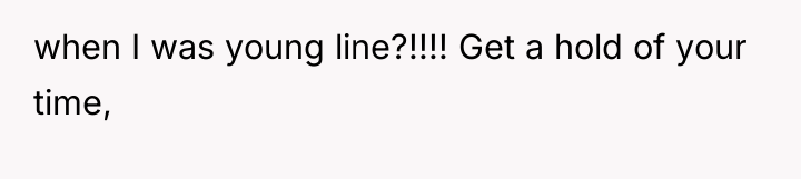 when I was young line?!!!! Get a hold of your...
