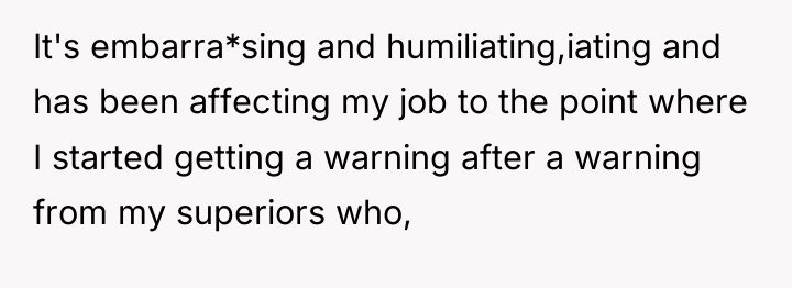 It's embarra*sing and humiliating,iating and has been affecting my job...
