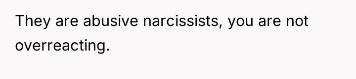 They are abusive narcissists, you are not overreacting.