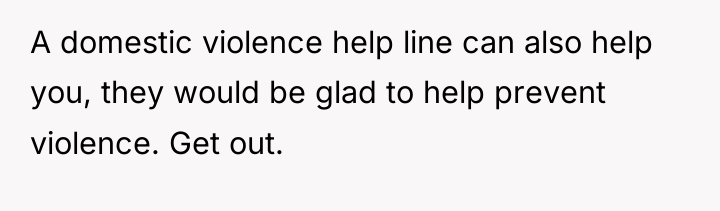 A domestic violence help line can also help you, they...