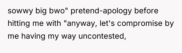 sowwy big bwo" pretend-apology before hitting me with "anyway, let's...