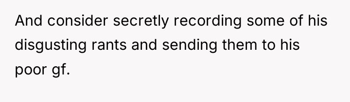 And consider secretly recording some of his disgusting rants and...