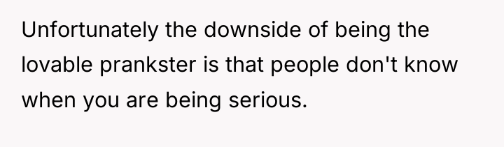 Unfortunately the downside of being the lovable prankster is that...