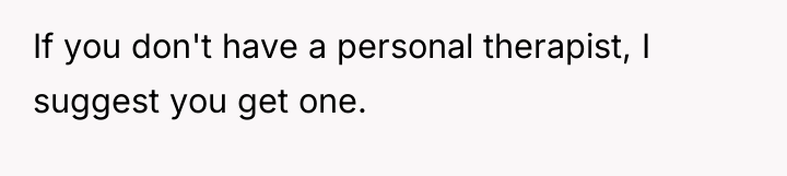 If you don't have a personal therapist, I suggest you...