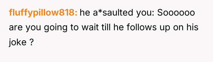 fluffypillow818 he a*saulted you: Soooooo are you going to wait...