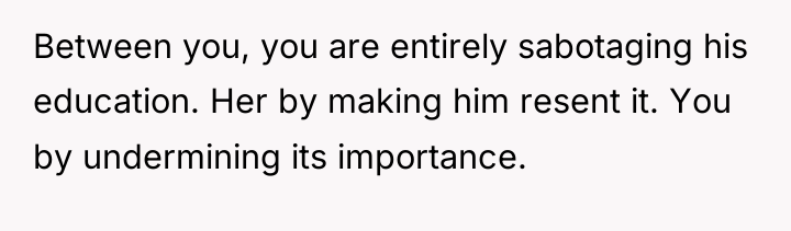 Between you, you are entirely sabotaging his education. Her by...