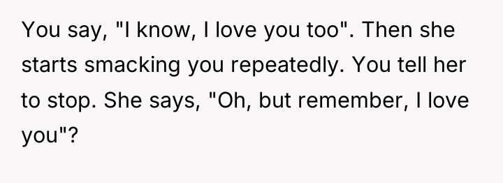 You say, "I know, I love you too". Then she...
