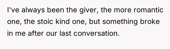 I've always been the giver, the more romantic one, the...