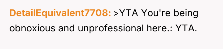 DetailEquivalent7708 >YTA You're being obnoxious and unprofessional here.: YTA.