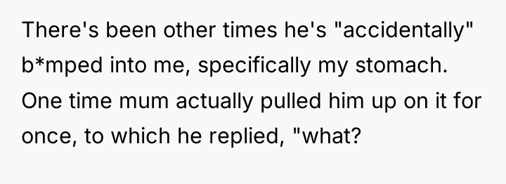 There's been other times he's "accidentally" b*mped into me, specifically...