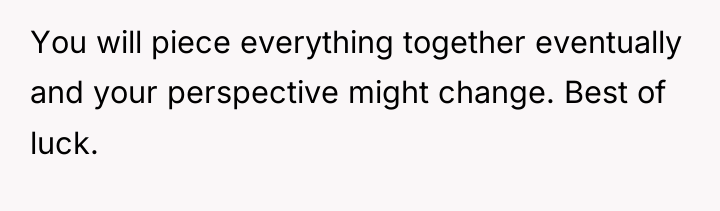 You will piece everything together eventually and your perspective might...