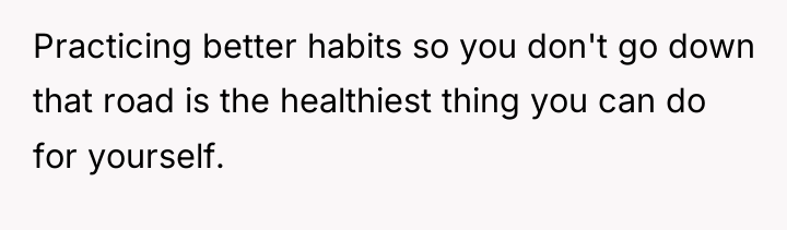 Practicing better habits so you don't go down that road...