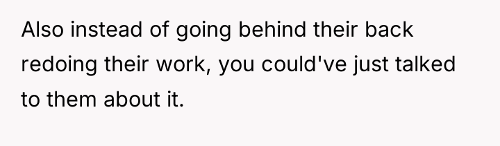 Also instead of going behind their back redoing their work,...