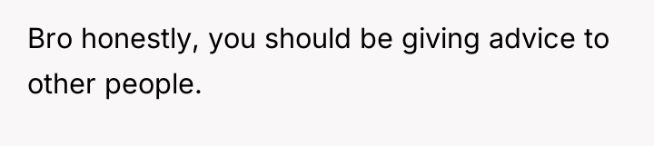 Bro honestly, you should be giving advice to other people.