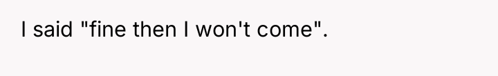 I said "fine then I won't come".