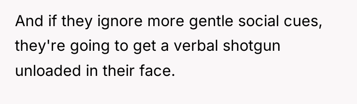 And if they ignore more gentle social cues, they're going...