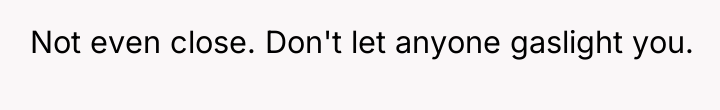 Not even close. Don't let anyone gaslight you.