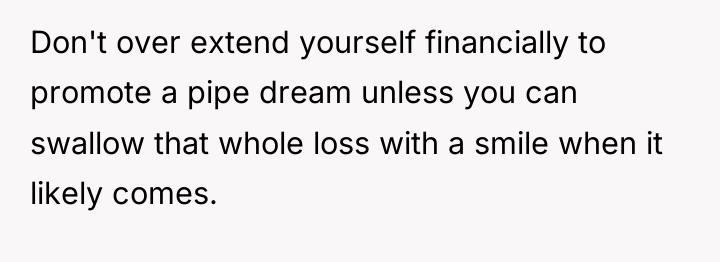 Don't over extend yourself financially to promote a pipe dream...