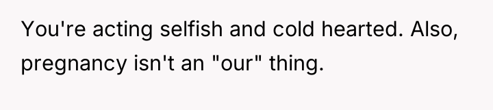 You're acting selfish and cold hearted. Also, pregnancy isn't an...