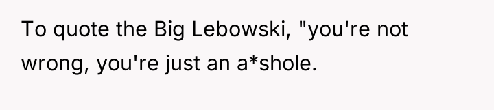 To quote the Big Lebowski, "you're not wrong, you're just...