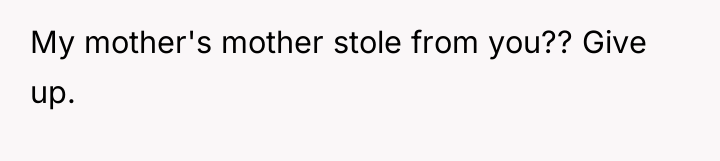 My mother's mother stole from you?? Give up.