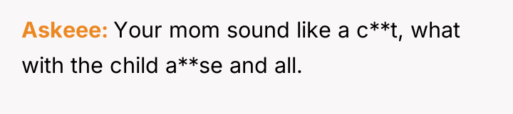 Askeee Your mom sound like a c**t, what with the...