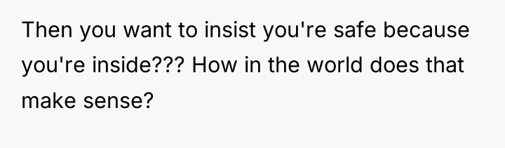 Then you want to insist you're safe because you're inside???...