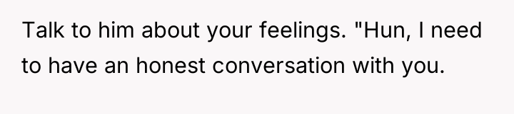 Talk to him about your feelings. "Hun, I need to...