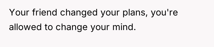 Your friend changed your plans, you're allowed to change your...