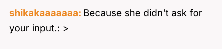 shikakaaaaaaa Because she didn't ask for your input.: >