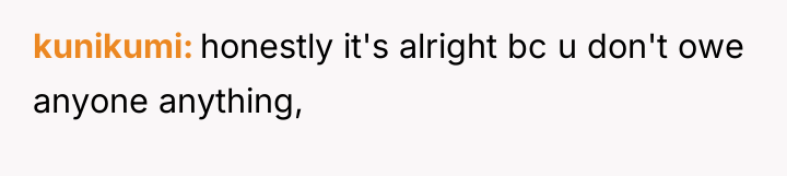 kunikumi honestly it's alright bc u don't owe anyone anything,