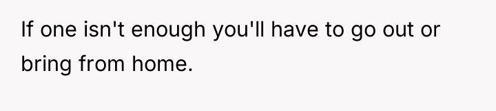 If one isn't enough you'll have to go out or...
