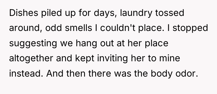 Dishes piled up for days, laundry tossed around, odd smells...