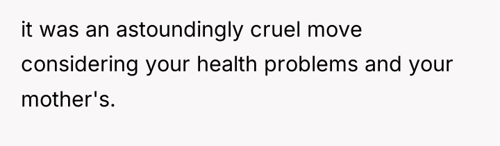 it was an astoundingly cruel move considering your health problems...