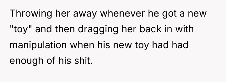 Throwing her away whenever he got a new "toy" and...