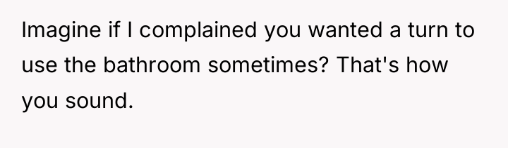 Imagine if I complained you wanted a turn to use...