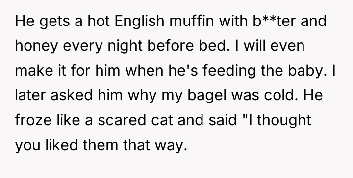 He gets a hot English muffin with b**ter and honey...