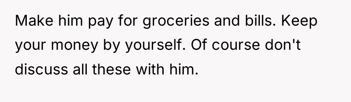Make him pay for groceries and bills. Keep your money...