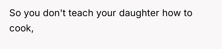 So you don't teach your daughter how to cook,