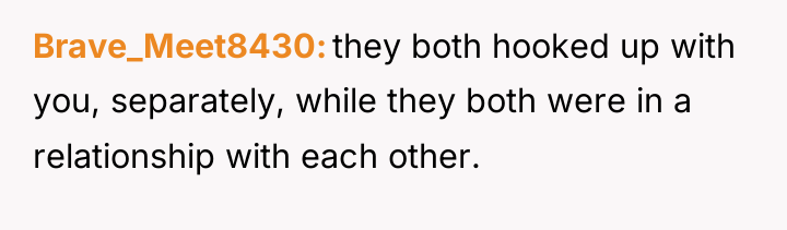 Brave_Meet8430 they both hooked up with you, separately, while they...