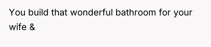You build that wonderful bathroom for your wife &
