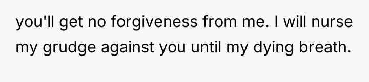 you'll get no forgiveness from me. I will nurse my...