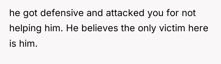 he got defensive and attacked you for not helping him....