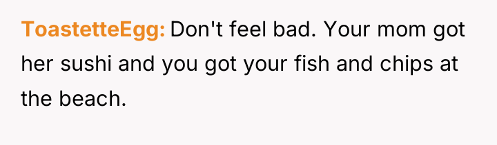 ToastetteEgg Don't feel bad. Your mom got her sushi and...